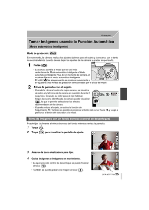 Page 2525
Grabación
 (SPA) VQT4Y63
Tomar imágenes usando la Función Automática 
(Modo automático inteligente)
Modo de grabación: 
En este modo, la cámara realiza los ajustes óptimos para el sujeto y la escena, por lo tanto 
lo recomendamos cuando desea dejar los ajustes de la cámara y grabar sin pensarlo.
1Pulse [¦].
•La cámara cambia al modo que se usó más 
recientemente, Modo automático inteligente o Modo 
automático inteligente Plus. En el momento de compra, el 
modo se fija en el modo automático...