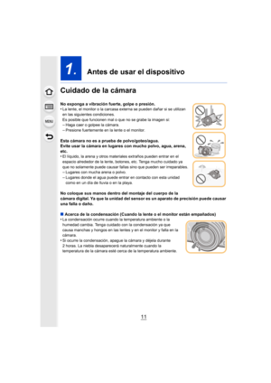 Page 1111
1.  Antes de usar el dispositivo
Cuidado de la cámara
No exponga a vibración fuerte, golpe o presión.
•La lente, el monitor o la carcasa externa se pueden dañar si se utilizan 
en las siguientes condiciones.
Es posible que funcionen mal o que no se grabe la imagen si:
–Haga caer o golpee la cámara.–Presione fuertemente en la lente o el monitor.
Esta cámara no es a prueba de polvo/goteo/agua.
Evite usar la cámara en lugares con mucho polvo, agua, arena, 
etc.
•
El líquido, la arena y otros materiales...