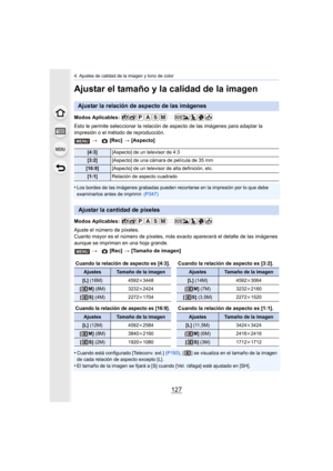 Page 127127
4. Ajustes de calidad de la imagen y tono de color
Ajustar el tamaño y la calidad de la imagen
Modos Aplicables: 
Esto le permite seleccionar la relación de aspecto de las imágenes para adaptar la 
impresión o el método de reproducción.
•
Los bordes de las imágenes grabadas pueden recortarse en la impresión por lo que debe 
examinarlos antes de imprimir. (P347)
Modos Aplicables: 
Ajuste el número de píxeles.
Cuanto mayor es el número de píxeles, más ex acto aparecerá el detalle de las imágenes...