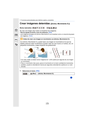 Page 175175
7. Funciones personalizadas para distintos sujetos y propósitos
Crear imágenes detenidas ([Anima. Movimiento D.])
Modos Aplicables: 
Se crea una imagen stop motion al empalmar las imágenes.
•
Fije los ajustes de fecha y hora de antemano. (P33)
•Las imágenes tomadas con [Anima. Movimiento D.] se visualizan como un conjunto de grupos 
de imágenes. (P223)
1Seleccione el menú.  (P53)
Antes de crear una imagen en movimiento con [Anima. Movimiento D.]
Con [Anima. Movimiento D.], puede hacer una imagen en...