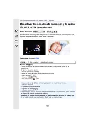 Page 181181
7. Funciones personalizadas para distintos sujetos y propósitos
Desactivar los sonidos de operación y la salida 
de luz a la vez 
([Modo silencioso])
Modos Aplicables: 
Esta función es útil para grabar imágenes en un ambiente tranquilo, servicio público, etc., 
o grabar imágenes de sujetos como bebés o animales.
Seleccione el menú. (P53)
Ajustes: [ON]/[OFF]
•El audio procedente del altavoz se silenciará y el flash y la lámpara de ayuda AF se 
desactivarán.
Se fijan los siguientes ajustes.
–[Tipo de...