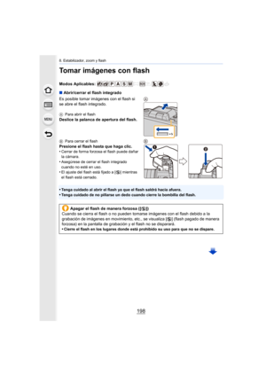 Page 1988. Estabilizador, zoom y flash
198
Tomar imágenes con flash
Modos Aplicables: 
∫Abrir/cerrar el flash integrado
Es posible tomar imágenes con el flash si 
se abre el flash integrado.
A Para abrir el flash
Deslice la palanca de apertura del flash.
BPara cerrar el flash
Presione el flash hasta que haga clic.
•Cerrar de forma forzosa el flash puede dañar 
la cámara.
•Asegúrese de cerrar el flash integrado 
cuando no esté en uso.
•El ajuste del flash está fijado a [ Œ] mientras 
el flash está cerrado.
•Tenga...