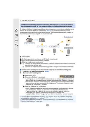 Page 263263
11. Uso de la función Wi-Fi
Si utiliza un teléfono inteligente, podrá combinar imágenes en movimiento grabadas con la 
función de la cámara [Película Instantánea]  (P212). Es posible añadir música a las 
imágenes en movimiento que vayan a combinarse. Además puede guardar la imagen en 
movimiento combinada o cargarla en un servicio web.
A Servicio Web
∫Combinación de imágenes en movimiento a través de un teléfono inteligente1Conecte a un teléfono inteligente.  (P254)2Opere el teléfono inteligente.
•La...