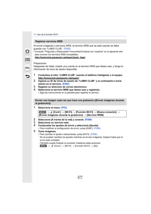 Page 277277
11. Uso de la función Wi-Fi
Al enviar imágenes a servicios WEB, el servicio WEB que se está usando se debe 
guardar con “LUMIX CLUB”. (P282)
•
Consulte “Preguntas y Respuestas Frecuentes/Contacte con nosotros” en el siguiente sitio 
para conocer los servicios WEB compatibles.
http://lumixclub.panasonic.net/spa/c/lumix_faqs/
Preparación:
Asegúrese de haber creado una cuenta en el servicio WEB que desea usar, y tenga la 
información de inicio de sesión disponible.
1Conéctese al sitio “LUMIX CLUB”...
