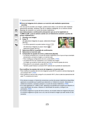 Page 279279
11. Uso de la función Wi-Fi
∫Envío de imágenes de la cámara a un servicio web mediante operaciones 
sencillas
Una vez que ha enviado una imagen, puede enviar otras a una servicio web mediante 
operaciones sencillas, similares a las de un teléfono inteligente, en un entorno donde 
disponga de conexión a un punto de acceso inalámbrico.
(Las instrucciones a continuación presuponen que ya se ha registrado en 
“LUMIX CLUB” y que la cámara cuenta con un historial de conexión a puntos de 
acceso...