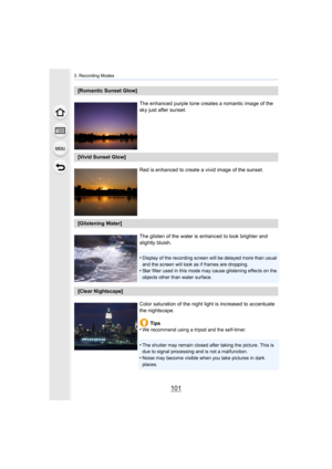 Page 101101
3. Recording Modes
[Romantic Sunset Glow]The enhanced purple tone creates a romantic image of the 
sky just after sunset.
[Vivid Sunset Glow]Red is enhanced to create a vivid image of the sunset.
[Glistening Water]The glisten of the water is enhanced to look brighter and 
slightly bluish.
•
Display of the recording screen will be delayed more than usual  
and the screen will look as if frames are dropping.
•Star filter used in this mode may cause glistening effects on t he 
objects other than water...