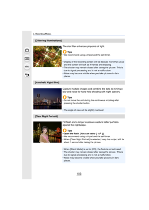 Page 103103
3. Recording Modes
[Glittering Illuminations]The star filter enhances pinpoints of light.Tips
•
We recommend using a tripod and the self-timer.
•Display of the recording screen will be delayed more than usual  
and the screen will look as if frames are dropping.
•The shutter may remain closed after taking the picture. This is  
due to signal processing and is not a malfunction.
•Noise may become visible when you take pictures in dark 
places.
[Handheld Night Shot]
Capture multiple images and combine...