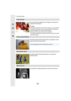 Page 105105
3. Recording Modes
[Cute Dessert]The overall screen brightness is set higher to enhance the 
cuteness of the dessert.Tips
•
If you are using a lens with the zoom function, you can enhance  
the effect by zooming in as much as possible and closing the 
distance between the camera and the subject.
•We recommend using a tripod and the self-timer.•For close-up recording, we recommend that you close the flash 
and avoid using it.
[Freeze Animal Motion]
The faster shutter speed prevents blur and captures a...