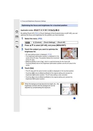 Page 1445. Focus and Brightness (Exposure) Settings
144
Applicable modes: 
By setting [Touch AF] (P49) in [Touch Settings] of the [Custom] menu to [AF+AE], you can 
optimize the focus and brightness for the position you have tou ched.
1Select the menu. (P53)
2Press 3/4 to select [AF+AE], and press [MENU/SET].
3Touch the subject you want to optimize the 
brightness for.
•AF area setting screen is displayed.  (P142)•The brightness optimization position is displayed on the 
center of the AF area. The position...