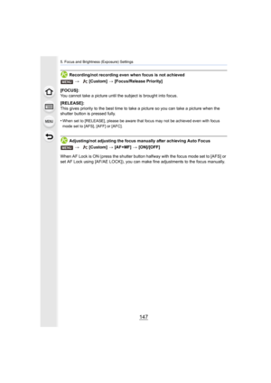 Page 147147
5. Focus and Brightness (Exposure) Settings
Recording/not recording even when focus is not achieved
[FOCUS]:
You cannot take a picture until t he subject is brought into focus.
[RELEASE]:
This gives priority to the best time to take a picture so you c an take a picture when the 
shutter button is pressed fully.
•
When set to [RELEASE], please be aware that focus may not be ac hieved even with focus 
mode set to [AFS], [AFF] or [AFC].
Adjusting/not adjusting the focus manually after achieving Auto...