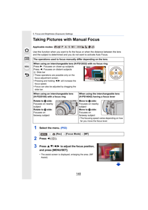 Page 1485. Focus and Brightness (Exposure) Settings
148
Taking Pictures with Manual Focus
Applicable modes: 
Use this function when you want to fix the focus or when the distance between the lens 
and the subject is determined and you do not want to activate A uto Focus.
1Select the menu. (P53)
2Press 2 ().
3Press 3/ 4/2/1 to adjust the focus position, 
and press [MENU/SET].
•The assist screen is displayed, enlarging the area. (MF 
Assist)
The operations used to focus manually differ depending on the l ens.
When...