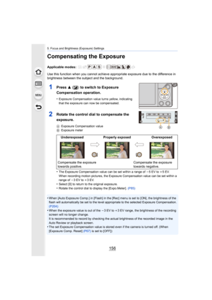 Page 1565. Focus and Brightness (Exposure) Settings
156
Compensating the Exposure
Applicable modes: 
Use this function when you cannot achieve appropriate exposure due to the difference in 
brightness between the subject and the background.
•
The Exposure Compensation value can be set within a range of  j5 EV to i 5EV.
When recording motion pictures, the Exposure Compensation value  can be set within a 
range of  j3 EV to i 3EV.
•Select [0] to return to the original exposure.
•Rotate the control dial to display...
