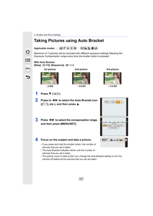 Page 167167
6. Shutter and Drive Settings
Taking Pictures using Auto Bracket
Applicable modes: 
Maximum of 7 pictures will be recorded with different exposure settings following the 
Exposure Compensation range every time the shutter button is pr essed.
With Auto Bracket
[Step]: [3 •1/3], [Sequence]: [0/ s/r ]
1Press  4 ().
2Press to  2/1 to select the Auto Bracket icon 
([ ], etc.), and then press  3.
3Press 2/1 to select the compensation range, 
and then press [MENU/SET].
4Focus on the subject and take a...