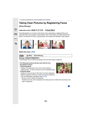 Page 1827. Functions Customized for Various Subjects and Purposes
182
Taking Clear Pictures by Registering Faces 
([Face Recog.])
Applicable modes: 
Face Recognition is a function which finds a face resembling a registered face and 
prioritizes focus and exposure automatically. Even if the perso n is located towards the 
back or on the end of a line in a group photo, the camera can s till take a clear picture.
Select the menu. (P53)
Settings: [ON]/[OFF]/[MEMORY]
•[Face Recog.] will turn [ON] automatically when...