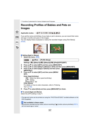 Page 187187
7. Functions Customized for Various Subjects and Purposes
Recording Profiles of Babies and Pets on 
Images
Applicable modes: 
If you set the name and birthday of your baby or pet in advance, you can record their name 
and age in months and years in the images.
You can display these at playback or stamp the recorded images  using [Text Stamp] 
(P234) .
∫ Setting [Age] or [Name]
1Select the menu.  (P53)
2Press 3/4  to select [SET] and then press [MENU/SET].3Press  3/4  to select [Baby1], [Baby2] or...