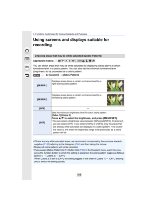 Page 1887. Functions Customized for Various Subjects and Purposes
188
Using screens and displays suitable for 
recording
Applicable modes: 
You can check areas that may be white saturated by displaying areas above a certain 
luminance level in a zebra pattern. You can also set the minimu m luminance level 
(brightness) to be processed as a zebra pattern.
•
If there are any white saturated areas, we recommend compensati ng the exposure towards 
negative  (P156) referring to the histogram  (P44) and then taking...