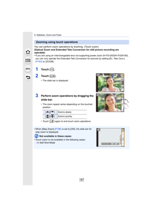 Page 197197
8. Stabilizer, Zoom and Flash
You can perform zoom operations by touching. (Touch zoom)
(Optical Zoom and Extended Tele Conversion for still picture re cording are 
operable)
•
If you are using an interchangeable lens not supporting power zoom (H-FS12032/H-FS35100), 
you can only operate the Extended Tele Conversion for pictures  by setting [Ex. Tele Conv.] 
(P193)  to  [ZOOM].
1To u c h   [ ] .
2To u c h   [ ] .
•The slide bar is displayed.
3Perform zoom operations by dragging the 
slide bar.
•The...