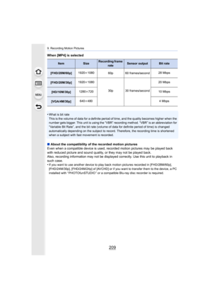 Page 209209
9. Recording Motion Pictures
When [MP4] is selected
•
What is bit rate
This is the volume of data for a definite period of time, and the quality becomes higher when the 
number gets bigger. This unit is using the “VBR” recording meth od. “VBR” is an abbreviation for 
“Variable Bit Rate”, and the bit rate (volume of data for defin ite period of time) is changed 
automatically depending on the subject to record. Therefore, th e recording time is shortened 
when a subject with fast movement is...
