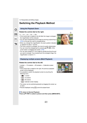 Page 221221
10. Playing Back and Editing Images
Switching the Playback Method
Using the Playback Zoom
Rotate the control dial to the right.
1 k 2k 4k 8k 16k
•If the control dial is rotated to the left after the image is e nlarged, 
the magnification will be reduced.
•You can also enlarge/reduce the image by pinching out/pinching  in 
(P48)  on the part you want to enlarge/reduce.
•When you change the magnification, the zoom position indication  
A  appears for about 1 second.
•The more a picture is enlarged, the...