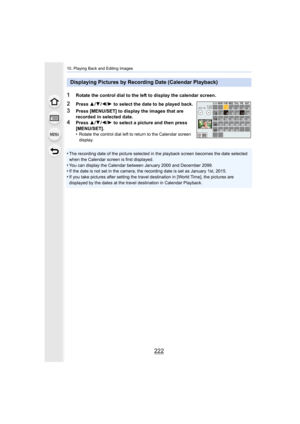 Page 22210. Playing Back and Editing Images
222
•The recording date of the picture selected in the playback screen becomes the date selected 
when the Calendar screen is first displayed.
•You can display the Calendar between January 2000 and December  2099.•If the date is not set in the camera, the recording date is set as January 1st, 2015.
•If you take pictures after setting the travel destination in [World Time], the pictures are 
displayed by the dates at the travel destination in Calendar Pl ayback....