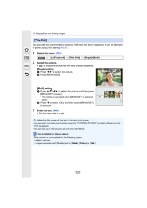 Page 233233
10. Playing Back and Editing Images
You can add text (comments) to pictures. After text has been registered, it can be stamped 
in prints using [Text Stamp]  (P234).
1Select the menu.  (P53)
3Enter the text. (P69)
•Exit the menu after it is set.
•To delete the title, erase all the text in the text input scree n.
•You can print out texts (comments) using the “ PHOTOfunSTUDIO ” b undled software on the 
DVD (supplied).
•You can set up to 100 pictures at one time with [Multi].
Not available in these...