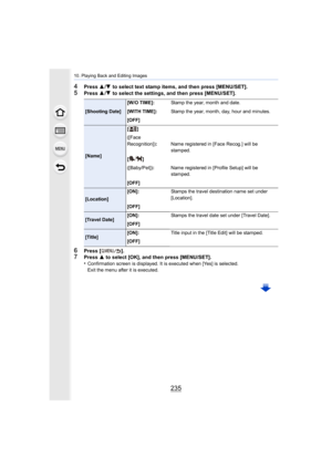 Page 235235
10. Playing Back and Editing Images
4Press 3/4  to select text stamp items, and then press [MENU/SET].5Press  3/4  to select the settings, and then press [MENU/SET].
6Press [ ].7Press  3 to select [OK], and then press [MENU/SET].
•Confirmation screen is displayed. It is executed when [Yes] is  selected.
Exit the menu after it is executed.
[Shooting Date] [W/O TIME]:
Stamp the year, month and date.
[WITH TIME]: Stamp the year, month, day, hour and minutes.
[OFF]
[Name] []
([Face 
Recognition])
:Name...