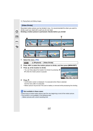 Page 237237
10. Playing Back and Editing Images
Recorded motion picture can be divided in two. It is recommended for when you want to 
divide a part you need with a part you do not need.
Dividing a motion picture is permanent. Decide before you divid e!
1Select the menu. (P53)
2Press 2/1  to select the motion picture to divide, and then press [MENU/S ET].
Not available in these cases:
•
Avoid trying to divide motion pi cture near the very beginning or end of the motion picture.•This function is not available in...