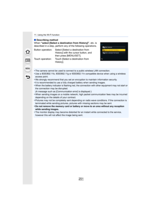 Page 251251
11. Using the Wi-Fi function
∫Describing method
When  “select [Select a destination from History]” , etc. is 
described in a step, perform any of the following operations.
•
The camera cannot be used to connect to a public wireless LAN c onnection.•Use a IEEE802.11b, IEEE802.11g or IEEE802.11n compatible device  when using a wireless 
access point.
•We strongly recommend that you set an encryption to maintain in formation security.•It is recommended to use a fully charged battery when sending...