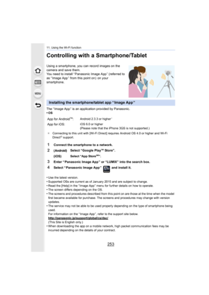 Page 253253
11. Using the Wi-Fi function
Controlling with a Smartphone/Tablet
Using a smartphone, you can record images on the 
camera and save them.
You need to install “ Panasonic Image App ” (referred to 
as “ Image App ” from this point on )  on your 
smartphone.
The “ Image App ” is an application provided by Panasonic.
•
OS
•Use the latest version.
•Supported OSs are current as of January 2015 and are subject to change.•Read the [Help] in the “ Image App ” menu for further details on how to operate.•The...