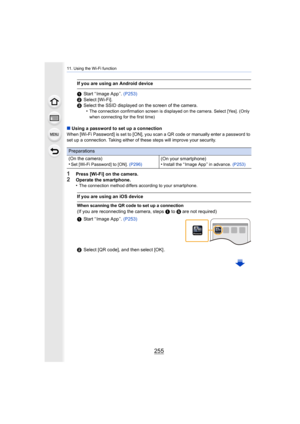 Page 255255
11. Using the Wi-Fi function
∫Using a password to set up a connection
When [Wi-Fi Password] is set to [ON], you scan a QR code or manually enter a password to 
set up a connection. Taking either of these steps will improve your security.
1Press [Wi-Fi] on the camera.2Operate the smartphone.
•The connection method differs according to your smartphone.
If you are using an Android device
1 Start “ Image App ”.  (P253)
2 Select [Wi-Fi].
3 Select the SSID displayed on the screen of the camera.
•
The...