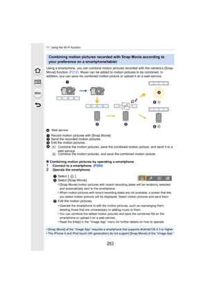 Page 263263
11. Using the Wi-Fi function
Using a smartphone, you can combine motion pictures recorded with the camera’s [Snap 
Movie] function  (P212). Music can be added to motion pictures to be combined. In 
addition, you can save 
the combined motion picture or upload it on a web service.
A Web service
∫Combining motion pictures by operating a smartphone1Connect to a smartphone.  (P254)2Operate the smartphone.
•
[Snap Movie] of the “ Image App ” requires a smartphone that supp orts Android OS 4.3 or...