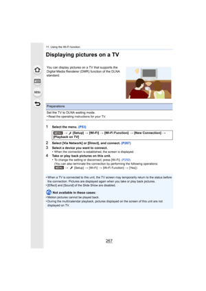 Page 267267
11. Using the Wi-Fi function
Displaying pictures on a TV
1Select the menu. (P53)
2Select [Via Network] or [Direct], and connect.  (P287)
3Select a device you want to connect.
•When the connection is established, the screen is displayed.
4Take or play back pictures on this unit.
•To change the setting or disconnect, press [Wi-Fi].  (P250)
(You can also terminate the connection by performing the follow ing operations:
>   [Setup] > [Wi-Fi] > [Wi-Fi Function] > [Yes] )
•When a TV is connected to this...