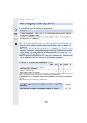 Page 28011. Using the Wi-Fi function
280
∫Using [Cloud Sync. Service]  (As of January 2015)
•
If you set the picture destination to [Cloud Sync. Service], se nt pictures are temporarily saved 
in the cloud folder, and they can be synchronized with the device in use, such as the PC or 
smartphone.
•A Cloud Folder stores transferred images for 30 days (up to 100 0 pictures). Transferred images 
are deleted automatically 30 days after the transfer. Furthermo re, when the number of stored 
images exceeds 1000, some...