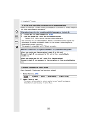 Page 285285
11. Using the Wi-Fi function
•Setting the same login ID on this unit and your smartphone is convenient for sending images on 
this unit to other devices or web services.
Check the details if the terms of use have been updated.
1Select the menu.  (P53)
2Select [Terms of use].
•The camera will connect to the network and the terms of use wil l be displayed.
Close the menu after checking the terms of use.
To set the same login ID for the camera and the smartphone/tabl et
When either this unit or the...