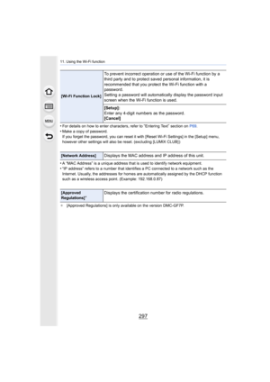 Page 297297
11. Using the Wi-Fi function
•For details on how to enter characters, refer to “Entering Text” section on P69.
•Make a copy of password.
If you forget the password, you can reset it with [Reset Wi-Fi  Settings] in the [Setup] menu, 
however other settings will also be reset. (excluding [LUMIX CL UB] )
•A “MAC Address” is a unique address that is used to identify ne twork equipment.•“IP address” refers to a number that identifies a PC connected to a network such as the 
Internet. Usually, the...