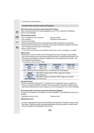 Page 30012. Connecting to other equipment
300
∫Functions that cannot be used during 3D recording
When recording with the 3D interchangeable lens (H-FT012: optional), the following 
feature will be disabled:
(Recording functions)
•
Panorama Shot Mode
•[Glistening Water]/[Glittering Illuminations]/[Handheld Night S hot] (Scene Guide Mode)•[Rough Monochrome]/[Impressive Art]/[High Dynamic]/[Toy Effect] /[Toy Pop]/[Star Filter]/[One 
Point Color]/[Sunshine] (Creative Control Mode)
•Defocus control function
¢ 1 The...