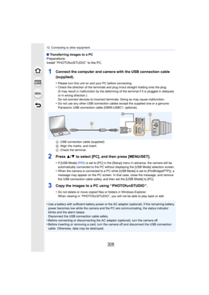 Page 30812. Connecting to other equipment
308
∫Transferring images to a PC
Preparations:
Install “ PHOTOfunSTUDIO ” to the PC.
1Connect the computer and camera with the USB connection cable 
(supplied).
•Please turn this unit on and your PC before connecting.•Check the direction of the terminals and plug in/out straight h olding onto the plug.
(It may result in malfunction by the deforming of the terminal  if it is plugged in obliquely 
or in wrong direction.)
Do not connect devices to incorrect terminals. Doing...