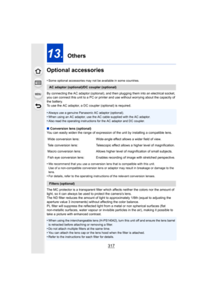 Page 317317
13. Others
Optional accessories
•Some optional accessories may not be available in some countrie s.
By connecting the AC adaptor (optional), and then plugging them into an electrical socket, 
you can connect this unit to a PC or printer and use without wo rrying about the capacity of 
the battery.
To use the AC adaptor, a DC coupler (optional) is required.
•
Always use a genuine Panasonic AC adaptor (optional).•When using an AC adaptor, use the AC cable supplied with the AC  adaptor.
•Also read the...