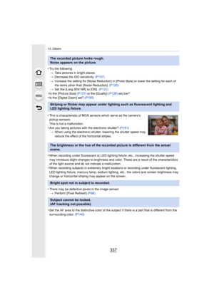 Page 337337
13. Others
•Try the following:> Take pictures in bright places.
> Decrease the ISO sensitivity.  (P157)
> Increase the setting for [Noise Reduction] in [Photo Style] or  lower the setting for each of 
the items other than [Noise Reduction].  (P120)
> Set the [Long Shtr NR]  to [ON].   (P131)
•Is the [Picture Size] (P127) or the [Quality]  (P128) set low?
•Is the [Digital Zoom] set?  (P195)
•When recording under fluorescent or LED lighting fixture, etc.,  increasing the shutter speed 
may introduce...