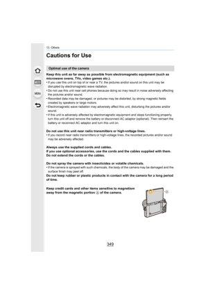 Page 349349
13. Others
Cautions for Use
Keep this unit as far away as possible from electromagnetic equipment (such as 
microwave ovens, TVs, video games etc.).
•
If you use this unit on top of or near a TV, the pictures and/o r sound on this unit may be 
disrupted by electromagnetic wave radiation.
•Do not use this unit near cell phones because doing so may resu lt in noise adversely affecting 
the pictures and/or sound.
•Recorded data may be damaged, or pictures may be distorted, by  strong magnetic fields...