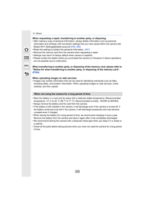 Page 355355
13. Others
When requesting a repair, transferring to another party, or disposing.
•After making a copy of personal information, always delete information such as personal 
information and wireless LAN connection settings that you have saved within the camera with 
[Reset Wi-Fi Settings]/[Delete account]  (P68, 286) .
•Reset the settings to protect the personal information.  (P67)
•Remove the memory card from the camera when requesting a repair .•Settings may return to factory default when camera is...