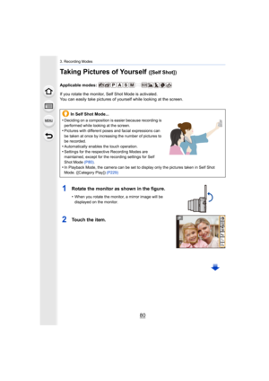 Page 803. Recording Modes
80
Taking Pictures of Yourself ([Self Shot])
Applicable modes: 
If you rotate the monitor, Self Shot Mode is activated.
You can easily take pictures of yourself while looking at the screen.
1Rotate the monitor as shown in the figure.
•When you rotate the monitor, a mirror image will be 
displayed on the monitor.
2Touch the item.
In Self Shot Mode...
•
Deciding on a composition is easier because recording is 
performed while looking at the screen.
•Pictures with different poses and...