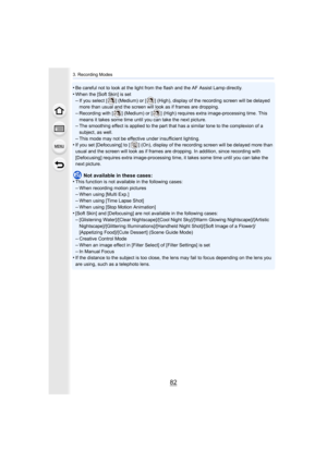 Page 823. Recording Modes
82
•Be careful not to look at the light from the flash and the AF Assist Lamp directly.
•When the [Soft Skin] is set–If you select [ ] (Medium) or [ ] (High), display of the recordin g screen will be delayed 
more than usual and the screen will look as if frames are dropp ing.
–Recording with [ ] (Medium) or [ ] (High) requires extra image-pr ocessing time. This 
means it takes some time until you can take the next picture.
–The smoothing effect is applied to the part that has a...
