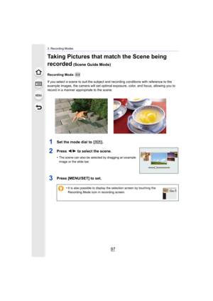 Page 9797
3. Recording Modes
Taking Pictures that match the Scene being 
recorded
 (Scene Guide Mode)
Recording Mode: 
If you select a scene to suit the subject and recording conditions with reference to the 
example images, the camera will set optimal exposure, color, an d focus, allowing you to 
record in a manner appropriate to the scene.
1Set the mode dial to  [ ].
2Press  2/1 to select the scene.
•The scene can also be selected by dragging an example 
image or the slide bar.
3Press [MENU/SET] to set.
•It...