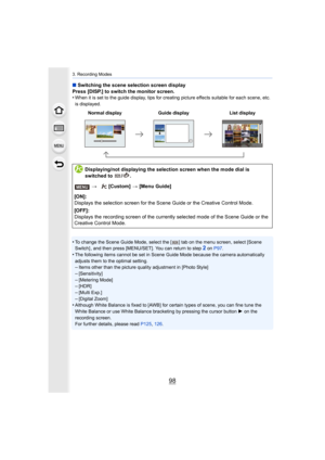 Page 983. Recording Modes
98
∫Switching the scene selection screen display
Press [DISP.] to switch the monitor screen.
•
When it is set to the guide display, tips for creating picture  effects suitable for each scene, etc. 
is displayed.
•To change the Scene Guide Mode, select the [ ] tab on the menu s creen, select [Scene 
Switch] , and then press [MENU/SET]. You can return to step2 on  P97 .
•The following items cannot be set in Scene Guide Mode because t he camera automatically 
adjusts them to the optimal...