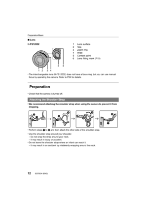 Page 12Preparation/Basic
12SQT0534 (ENG) 
∫Lens
•
The interchangeable lens (H-FS12032) does not have a focus ring , but you can use manual 
focus by operating the camera. Refer to P24 for details.
Preparation
•Check that the camera is turned off.
•We recommend attaching the shoulder strap when using the camera to prevent it from 
dropping.
•Perform steps  1 to 8 and then attach the other side of the shoulder strap.
•Use the shoulder strap around your shoulder.
–Do not wrap the strap around your neck.–It may...