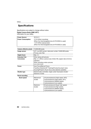 Page 4242
Others
SQT0534 (ENG) 
Specifications
Specifications are subject to change without notice.
Digital Camera Body (DMC-GF7):
Information for your safety
Power Source:DC 8.4 V
Power Consumption: 2.3 W (When recording)
[When the Interchangeable lens (H-FS12032) is used]
1.5 W (When playing back)
[When the Interchangeable lens (H-FS12032) is used]
Camera effective pixels 16,000,000 pixels
Image sensor 4/3q Live MOS sensor, total pixel number 16,840,000 pixels, 
Primary color filter
Digital Zoom Max. 4k...