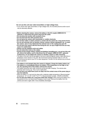 Page 66SQT0534 (ENG) 
Do not use this unit near radio transmitters or high-voltage lines.
•If you record near radio transmitters or high-voltage lines, th e recorded pictures and/or sound 
may be adversely affected.
•Before cleaning the camera, remove the battery or the DC couple r (DMW-DCC15: 
optional), or disconnect the power plug from the outlet. 
•Do not press the monitor with excessive force.•Do not press the lens with excessive force.•Do not spray the camera with insecticides or volatile chemicals .•Do...