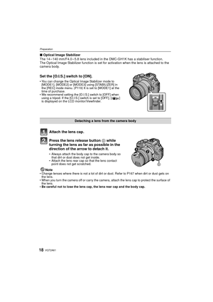 Page 18VQT2A6118
Preparation
∫Optical Image Stabilizer
The 14 – 140 mm/F4.0 – 5.8 lens included in the DMC-GH1K has a stabiliser function.
The Optical Image Stabilizer function is set for activation when the lens is attached to the 
camera body.
Set the [O.I.S.] switch to [ON].
 You can change the Optical Image Stabilizer mode to 
[MODE1], [MODE2] or [MODE3] using [STABILIZER] in 
the [REC] mode menu. (P119) It is set to [MODE1] at the 
time of purchase.
 We recommend setting the [O.I.S.] switch to [OFF] when...