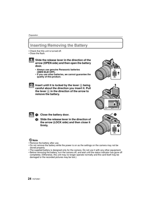 Page 24VQT2A6124
Preparation
Inserting/Removing the Battery
Check that this unit is turned off.
 Close the flash.
Slide the release lever in the direction of the 
arrow (OPEN side) and then open the battery 
door.
 Always use genuine Panasonic batteries 
(DMW-BLB13PP).
 If you use other batteries, we cannot guarantee the 
quality of this product.
Insert until it is locked by the lever  A being 
careful about the direction you insert it. Pull 
the lever A in the direction of the arrow to 
remove the battery.
1:...